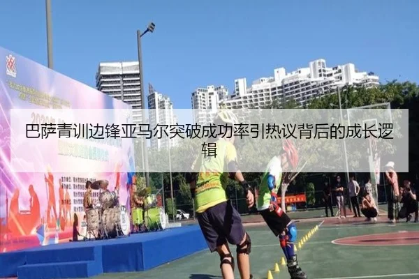 巴萨青训边锋亚马尔突破成功率引热议背后的成长逻辑