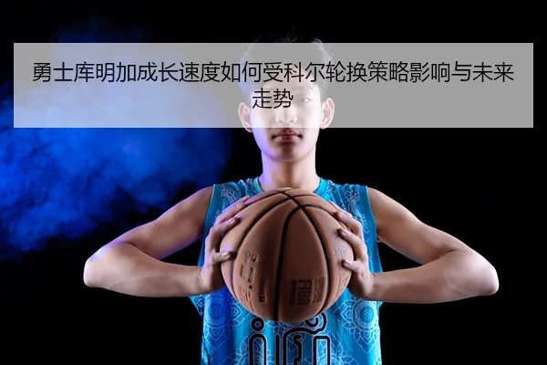 勇士库明加成长速度如何受科尔轮换策略影响与未来走势