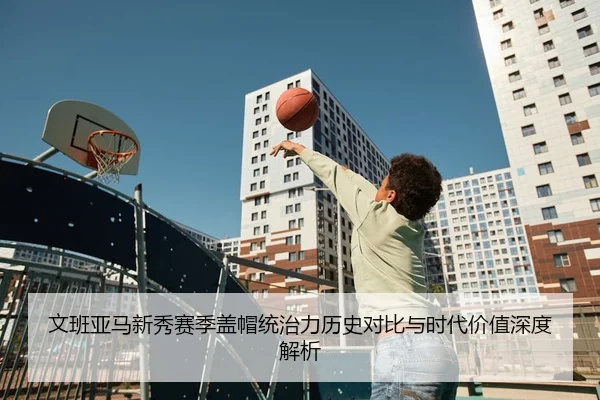 文班亚马新秀赛季盖帽统治力历史对比与时代价值深度解析