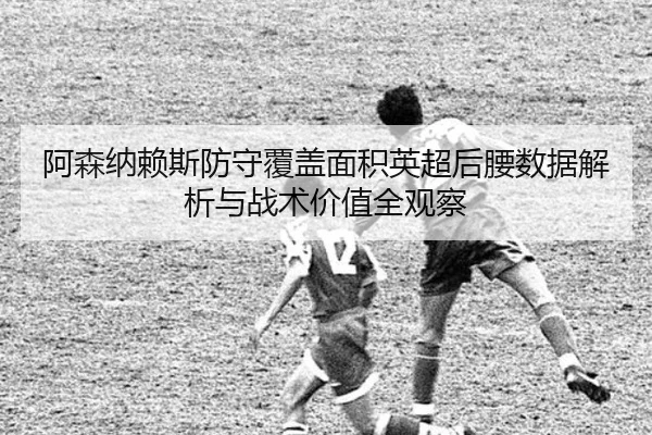 阿森纳赖斯防守覆盖面积英超后腰数据解析与战术价值全观察