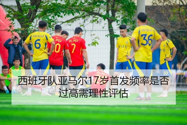 西班牙队亚马尔17岁首发频率是否过高需理性评估