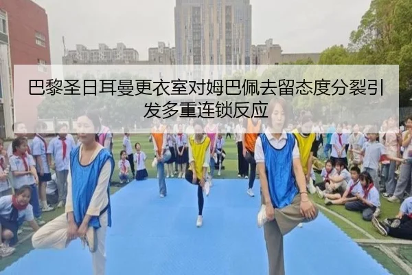巴黎圣日耳曼更衣室对姆巴佩去留态度分裂引发多重连锁反应