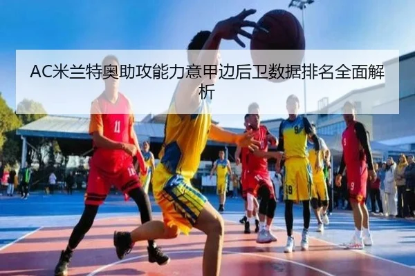 AC米兰特奥助攻能力意甲边后卫数据排名全面解析