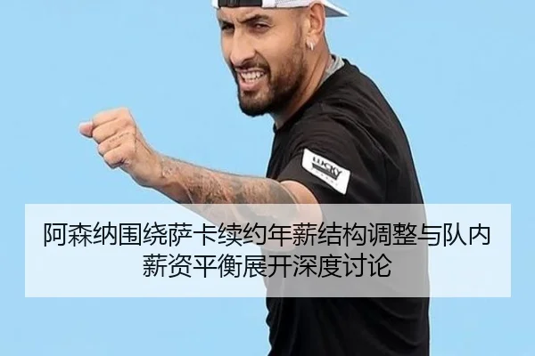 阿森纳围绕萨卡续约年薪结构调整与队内薪资平衡展开深度讨论