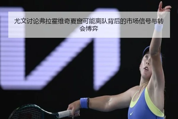 尤文讨论弗拉霍维奇夏窗可能离队背后的市场信号与转会博弈