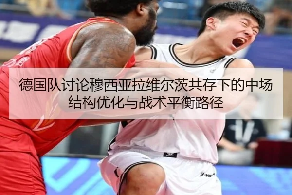 德国队讨论穆西亚拉维尔茨共存下的中场结构优化与战术平衡路径