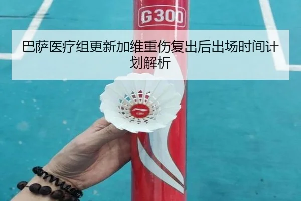 巴萨医疗组更新加维重伤复出后出场时间计划解析