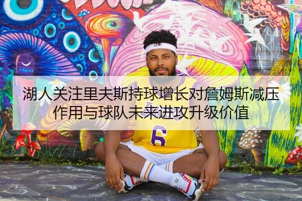 湖人关注里夫斯持球增长对詹姆斯减压作用与球队未来进攻升级价值
