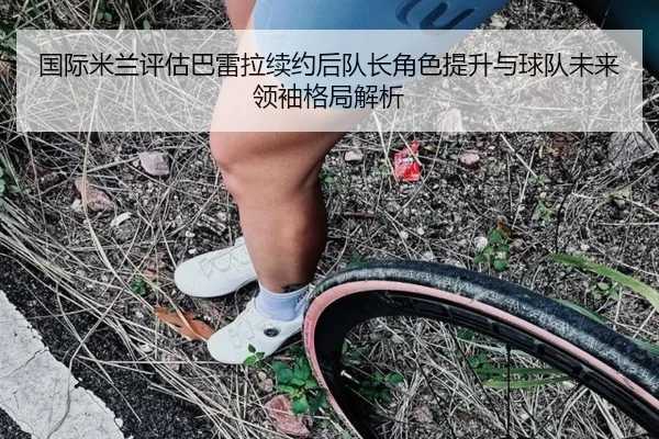 国际米兰评估巴雷拉续约后队长角色提升与球队未来领袖格局解析