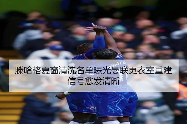 滕哈格夏窗清洗名单曝光曼联更衣室重建信号愈发清晰