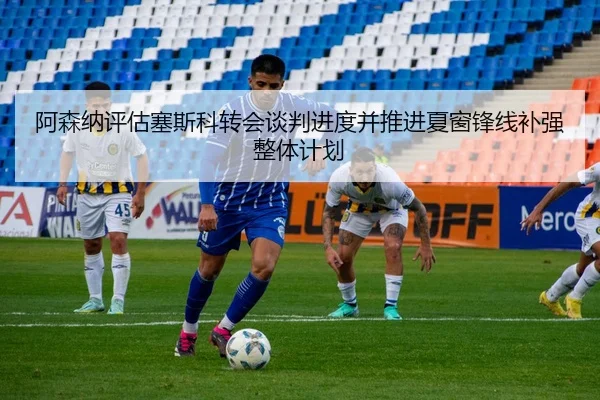阿森纳评估塞斯科转会谈判进度并推进夏窗锋线补强整体计划